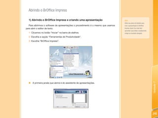 Abrindo o BrOffice Impress

  1) Abrindo o BrOffice Impress e criando uma apresentação                        DICA:
                                                                                  Utilize seu plano de trabalho para
  Para abrirmos o software de apresentações o procedimento é o mesmo que usamos   criar a apresentação no BrOffice
para abrir o editor de texto.                                                     Impress. Assim fica mais fácil
                                                                                  aproveitar suas idéias e rapidamente
  1- Clicamos no botão “Iniciar” na barra de atalhos.                             chegar ao resultado desejado.

  2- Escolha a opção “Ferramentas de Produtividade”.
  3- Escolha “BrOffice Impress”.




                                                                                                                         Unidade 7
  „ A primeira janela que abrirá é do assistente de apresentações.




                                                                                                                         241
 