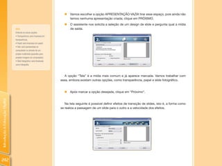 „   Vamos escolher a opção APRESENTAÇÃO VAZIA tirar esse espaço, pois ainda não
                                                                              temos nenhuma apresentação criada; clique em PRÓXIMO.
                                                                          „   O assistente nos solicita a seleção de um design de slide e pergunta qual a mídia
                                DICA:                                         de saída.
                                Entenda as outras opções:
                                • Transparência: será impressa em
                                transparência;
                                • Papel: será impressa em papel;
                                • Tela: será apresentada no 
                                computador ou através de um
                                projeto multimídia (aparelho para
                                projetar imagens do computador).
                                • Slide fotográfico: será finalizado 
                                como fotografia.



                                                                           A opção “Tela” é a mídia mais comum e já aparece marcada. Vamos trabalhar com
                                                                        essa, embora existam outras opções, como transparência, papel e slide fotográfico.


                                                                          „   Após marcar a opção desejada, clique em “Próximo”.
Introdução à Educação Digital




                                                                           Na tela seguinte é possível definir efeitos de transição de slides, isto é, a forma como
                                                                        se realiza a passagem de um slide para o outro e a velocidade dos efeitos.




242
 