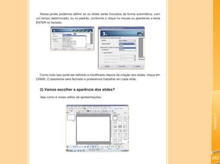 Nessa janela podemos definir se os slides serão trocados de forma automática, com
um tempo determinado, ou no padrão, conforme o clique no mouse ou apertando a tecla
ENTER no teclado.




  Como tudo isso pode ser definido e modificado depois da criação dos slides, clique em
CRIAR. O assistente será fechado e poderemos trabalhar em cada slide.


  2) Vamos escolher a aparência dos slides?

  Veja como é nosso editor de apresentações:




                                                                                          Unidade 7
                                                                                          243
 