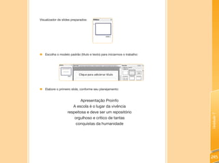 Visualizador de slides preparados:




„ Escolha o modelo padrão (título e texto) para iniciarmos o trabalho:




„ Elabore o primeiro slide, conforme seu planejamento:


                          Apresentação Proinfo
                      A escola é o lugar da vivência
                   respeitosa e deve ser um repositório




                                                                         Unidade 7
                       orgulhoso e crítico de tantas
                        conquistas da humanidade




                                                                         245
 