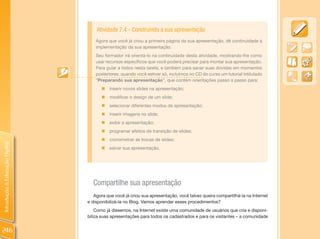 Atividade 7.4 - Construindo a sua apresentação
                                    Agora que você já criou a primeira página da sua apresentação, dê continuidade à
                                    implementação da sua apresentação.
                                    Seu formador irá orientá-lo na continuidade desta atividade, mostrando-lhe como
                                    usar recursos específicos que você poderá precisar para montar sua apresentação.
                                    Para guiar a todos nesta tarefa, e também para sanar suas dúvidas em momentos
                                    posteriores, quando você estiver só, incluímos no CD do curso um tutorial intitulado
                                    “Preparando sua apresentação”, que contém orientações passo a passo para:
                                       „   inserir novos slides na apresentação;
                                       „ modificar o design de um slide;
                                       „ selecionar diferentes modos de apresentação;
                                       „ inserir imagens no slide;
                                       „ exibir a apresentação;
                                       „ programar efeitos de transição de slides;
                                       „ cronometrar as trocas de slides;
Introdução à Educação Digital




                                       „ salvar sua apresentação.




                                  Compartilhe sua apresentação
                                   Agora que você já criou sua apresentação, você talvez queira compartilhá-la na Internet
                                e disponibilizá-la no Blog. Vamos aprender esses procedimentos?
                                    Como já dissemos, na Internet existe uma comunidade de usuários que cria e disponi-
                                biliza suas apresentações para todos os cadastrados e para os visitantes – a comunidade


246
 