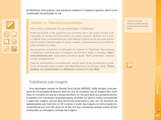 do Slideshare. Para publicar você precisa se cadastrar. O cadastro é gratuito, assim como
a publicação de produções no site.


                                                                                             No CD você encontrará
    Atividade 7.5 - Publicando sua apresentação                                             também uma apostila completa
                                                                                            disponibilizada pela comunidade
    Vamos fazer a publicação de sua apresentação no Slideshare?                             BrOffice.

    Antes de acessar o site, sugerimos que converse com o seu grupo e avalie a ne-
    cessidade de realizar aprimoramentos nos slides, incluindo detalhes que tornem
    o material mais compreensível para seus leitores. Lembre-se de que esse público
    não irá assistir à apresentação do grupo, e assim, contará apenas com as informa-
    ções contidas nos slides.
    Na sequência, iniciaremos a publicação do material no Slideshare. Para acessar
    o Slideshare você deve abrir o navegador da Internet e digitar o endereço: http://
    www.slideshare.net/. Após aberto, escolha a opção “Start Uploanding”, clicando
    no link correspondente.
    Para dar continuidade a sua publicação, solicite ajuda ao seu formador(a) ou aces-
    se as orientações passo a passo que disponibilizamos no CD sob o título “Como
    publicar sua apresentação no slideshare e incluí-la no seu blog”.




  Trabalhando com imagens




                                                                                                                              Unidade 7
   Uma reportagem recente da Revista Nova Escola (GROSSI, 2009) divulgou uma pes-
quisa da Universidade de Buenos Aires em que se constatou que as imagens têm muita
força no momento em que as crianças escolhem um site para fazer sua pesquisa escolar.
O trabalho com a produção de apresentações de slides nos ajuda a melhor compreender
o papel das imagens, porque essa ferramenta potencializa o seu uso. Os exemplos de
apresentações que inserimos no CD mostram o poder das imagens na comunicação (re-
comendamos que você não deixe de vê-los). Por isso, precisamos ensinar nossos alunos
a interpretar as mensagens contidas nas imagens.

                                                                                                                              247
 