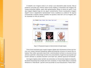 O trabalho com imagens ainda é um campo a ser descoberto pelas escolas. Mas já
                                podemos concordar que, imersos nesse mundo midiático, é importante usar imagens nas
                                nossas produções digitais, sejam elas apresentações, Blogs ou textos em geral. O uso
                                das imagens digitais exige de nós algum conhecimento. Como é produzida a imagem
                                digital? Como é digitalmente representada? Como modificá-la ou editá-la? Ter alguma
                                compreensão a respeito dessas questões nos ajudará a lidar bem com as imagens, sem
                                ter surpresas no meio do caminho.
Introdução à Educação Digital




                                                Figura 7.3: Pesquisando imagens na Internet através do Google Imagens.


                                    Outra fonte importante para nossas imagens digitais são obviamente as fotos que tira-
                                mos com nossas câmaras fotográficas digitais (já presentes inclusive na maioria dos ce-
                                lulares). Para melhor aproveitar essa fonte, é recomendável conhecer os recursos da sua
                                câmara e aprender a descarregar as fotos nos computadores. Sugerimos que aqueles que
                                tiverem câmeras ou celulares exercitem como fazer isso, pedindo ajuda aos formadores.
                                  As imagens digitais podem também ser produzidas com ferramentas digitais de desenho.
                                Há desde ferramentas bem simples até muito complexas. A mais simples delas no ambiente
                                Windows é o “Paint Brush”, que tem como sua similar no Linux Educacional o “Kolour Paint”.

248
 