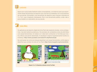 Lembrete

Agora que você já sabe bastante sobre computadores, convidamos para que experi-
mente essas ferramentas de desenho que você tem já instaladas nos computadores
da sua escola. Há também uma ferramenta de desenho para crianças chamada de
Tux Paint, que é bastante interessante. Ela é uma ferramenta pública, então vale a
pena instalá-la no laboratório da sua escola.




   Saiba Mais

Os aplicativos de desenho digital da linha Paint são bastante simples, como já disse-
mos, mas são bastante poderosos. Há exemplos de verdadeiras obras de arte feitas
com essas ferramentas. Um deles é um vídeo bem conhecido no YouTube que mos-
tra a Mona Lisa sendo desenhada. O resultado é mesmo impressionante! Confira no
endereço: http://www.youtube.com/watch?v=9qYbemoCqts
Se você quiser ver como as crianças desenham com essas ferramentas, confira alguns
desenhos que constam do site do Tux Paint: http://www.tuxpaint.org/screenshots




                                                                                        Unidade 7
                  Figuras 7.4 e 7.5: Desenhos retirados do site Tux Paint.



                                                                                        249
 