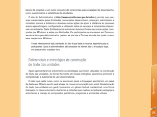 banco de projetos; e um outro conjunto de ferramentas para avaliação de desempenho,
como questionários e estatísticas de atividades.
   O site do Administrador (<http://www.eproifo.mec.gov.br/adm>) permite que pes-
soas credenciadas pelas Entidades conveniadas desenvolvam, ofereçam, administrem e
ministrem cursos a distância e diversas outras ações de apoio a distância ao processo
ensino-aprendizagem, configurando e utilizando todos os recursos e ferramentas disponí-
veis no ambiente. Cada Entidade pode estruturar diversos Cursos ou outras ações com-
postas por Módulos, e estes por Atividades. Os participantes se inscrevem em Cursos e,
sendo aceitos pelo Administrador, podem se vincular a Turmas através das quais cursam
seus respectivos Módulos.

     O mais interessante de tudo, entretanto, é o fato de que todos os recursos disponíveis para os
     participantes e para os administradores são acessados via Internet, isto é, de qualquer lugar,
     em qualquer dia e a qualquer hora.



  Referenciais e estratégias de construção
  do texto das unidades
  Agora apresentaremos brevemente as estratégias que foram utilizadas na construção
do texto das unidades. Ao tornar-lhe ciente de nossas intenções, queremos promover a
compreensão e autonomia do uso deste material.




                                                                                                      Apresentação
   É claro que neste curso, como na escola em geral, a linguagem escrita tem um papel
de destaque. O texto escrito será a base da nossa comunicação com você. Na elaboração
do texto das unidades em geral, buscamos um gênero textual mediacional, uma forma
dialogada no desenvolvimento dos temas e reflexões para realizar a mediação pedagógica
entre temas e manejo do computador, periféricos, programas e ambientes virtuais.




                                                                                                      25
 