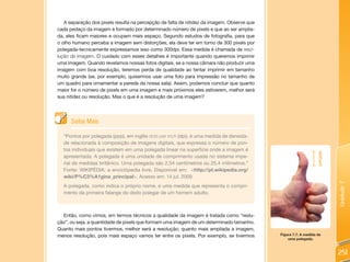 A separação dos pixels resulta na percepção de falta de nitidez da imagem. Observe que
cada pedaço da imagem é formado por determinado número de pixels e que ao ser amplia-
da, eles ficam maiores e ocupam mais espaço. Segundo estudos de fotografia, para que
o olho humano perceba a imagem sem distorções, ela deve ter em torno de 300 pixels por
polegada-tecnicamente expressamos isso como 300dpi. Essa medida é chamada de reso-
lução da imagem. O cuidado com esses detalhes é importante quando queremos imprimir
uma imagem. Quando revelamos nossas fotos digitais, se a nossa câmara não produzir uma
imagem com boa resolução, teremos perda de qualidade ao tentar imprimir em tamanho
muito grande (se, por exemplo, quisermos usar uma foto para impressão no tamanho de
um quadro para ornamentar a parede da nossa sala). Assim, podemos concluir que quanto
maior for o número de pixels em uma imagem e mais próximos eles estiverem, melhor será
sua nitidez ou resolução. Mas o que é a resolução de uma imagem?




      Saiba Mais

  “Pontos por polegada (ppp), em inglês dots per inch (dpi), é uma medida de densida-
  de relacionada à composição de imagens digitais, que expressa o número de pon-
  tos individuais que existem em uma polegada linear na superfície onde a imagem é




                                                                                                                 polegada
  apresentada. A polegada é uma unidade de comprimento usada no sistema impe-
  rial de medidas britânico. Uma polegada são 2,54 centímetros ou 25,4 milímetros.”
  Fonte: WIKIPÉDIA: a enciclópedia livre. Disponível em: <http://pt.wikipedia.org/
  wiki/P%C3%A1gina_principal>. Acesso em: 14 jul. 2009.




                                                                                                                            Unidade 7
  A polegada, como indica o próprio nome, é uma medida que representa o compri-
  mento da primeira falange do dedo polegar de um homem adulto.



  Então, como vimos, em termos técnicos a qualidade da imagem é tratada como “reslu-
ção”, ou seja, a quantidade de pixels que formam uma imagem de um determinado tamanho.
Quanto mais pontos tivermos, melhor será a resolução; quanto mais ampliada a imagem,
menos resolução, pois mais espaço vamos ter entre os pixels. Por exemplo, se tivermos       Figura 7.7: A medida de
                                                                                                uma polegada.



                                                                                                                            251
 