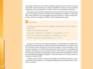 uma imagem formada por 640 colunas e 480 linhas, podemos vê-la muito bem na tela do
                                computador, mas ter surpresas com a perda da qualidade ao imprimi-la. É que a resolução
                                exigida para uma boa visualização no monitor é menor do que a exigida na impressão.
                                   Para resolver esse problema, podemos calcular qual o tamanho máximo para a impres-
                                são de uma imagem, de forma a mantermos sua qualidade com 300dpi, ou seja, tendo
                                pelo menos 300 pontos em cada polegada. Para isso dividimos o número de pixels hori-
                                zontais e verticais da imagem por 300dpi, conforme detalhamento abaixo:



                                      Saiba Mais

                                  Isso está ficando difícil? Tem algum professor de matemática na turma? Que tal
                                  pedir ajuda?
                                  Imagem com definição de 640x480:
                                  Largura: 640 ÷ 300 (pixels por polegada) = 2,13 polegadas ou » 5,4 cm
                                  Altura: 480 ÷ 300 (pixels por polegada) = 1,6 polegadas ou » 4,0 cm
                                  Tamanho conhecido nas lojas de fotografia por 4,0 x 5,4 cm.
Introdução à Educação Digital




                                   No caso da compra de uma máquina fotográfica, a especificação vem detalhando a
                                quantidade máxima de pixels que cada foto pode obter. Esse tamanho é calculado a partir
                                de uma matriz (número de pixels em uma linha da imagem x número de pixels em uma
                                coluna da imagem), e ao multiplicarmos esses dois números teremos a quantidade total
                                de pixels. Por exemplo, com um tamanho de 640 x 480, teremos um conjunto total de
                                307.200 pixels. Para efeito de simplificação, esses números são arredondados e converti-
                                dos para Megapixels (Megapixel designa um valor equivalente a um milhão de pixels), no
                                exemplo em questão 0.3MP.
                                   A tabela a seguir sintetiza os dados de resoluções em quantidade de pixels e o tama-
                                nho máximo para impressão com a qualidade de 300dpi para os principais valores conhe-
                                cidos no mercado.


252
 