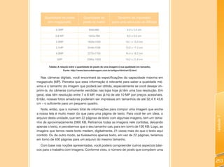 Quantidade de pixels            Quantidade de                Tamanho de impressão
       (em megapixels)               pixels da matriz         (para uma resolução de 300dpi)

              0.3MP                       640x480                          4,0 x 5,4 cm

             0.8 MP                       1024x768                         6,5 x 8,6 cm

              2.0MP                      1600x1200                        10,1 x 13,5 cm

              3.1MP                      2048x1536                        13,0 x 17,3 cm

              4.0MP                      2272x1704                        14,4 x 19,2 cm

              5MP                        2560x 1920                       16,2 x 21,6 cm

        Tabela: A relação entre a quantidade de pixels de uma imagem e sua qualidade em tamanho.
                    Fonte: http://www.bancodaimagem.com.br/artigos/html/art12.html


   Nas câmeras digitais, você encontrará as especificações da capacidade máxima em
megapixels (MP). Perceba que essa informação é relevante para saber a qualidade má-
xima e o tamanho da imagem que poderá ser obtida, especialmente se você desejar im-
primi-la. As câmeras comumente vendidas nas lojas hoje já têm uma boa resolução. Em
geral, elas têm resolução entre 7 e 8 MP, mas já há de até 10 MP por preços acessíveis.
Então, nossas fotos amadoras poderiam ser impressas em tamanhos de até 32,4 X 43,6
cm – o suficiente para um pequeno quadro.
   Note, então, que o número total de informações para compor uma imagem que enche
a nossa tela é muito maior do que para uma página de texto. Para você ter um ideia, o




                                                                                                   Unidade 7
arquivo desta unidade, que tem 22 páginas de texto com algumas imagens, tem um tama-
nho de aproximadamente 2900 KB. Retiramos todas as imagens nele contidas, deixando
apenas o texto, e percebemos que o seu tamanho caiu para em torno de 130 KB. Logo, as
imagens que temos neste texto medem, digitalmente, 21 vezes mais do que o texto aqui
contido. Ou de outro modo, se tivéssemos apenas texto, em vez de 22 páginas, teríamos
em torno de 400 páginas para um arquivo do mesmo tamanho.
  Com base nas noções apresentadas, você poderá compreender outros aspectos bási-
cos para o trabalho com imagens. Conforme visto, o número de pixels que compõem uma


                                                                                                   253
 
