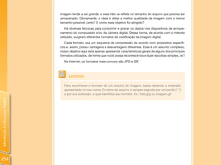 imagem tende a ser grande, e esse fato se reflete no tamanho do arquivo que precisa ser
                                armazenado. Obviamente, o ideal é obter a melhor qualidade de imagem com o menor
                                tamanho possível, certo? E como esse objetivo foi atingido?
                                    Há diversas técnicas para comprimir e gravar os dados nos dispositivos de armaze-
                                namento do computador e/ou da câmera digital. Dessa forma, de acordo com o método
                                utilizado, surgiram diferentes formatos de codificação da imagem digital.
                                   Cada formato usa um esquema de compressão de acordo com propósitos específi-
                                cos e, assim, possui vantagens e desvantagens diferentes. Esse é um assunto complexo,
                                nosso objetivo aqui será apenas apresentar características gerais de alguns dos principais
                                formatos utilizados, de forma que você possa reconhecê-los e fazer escolhas simples, ok?
                                  Na Internet, os formatos mais comuns são JPG e GIF.



                                      Lembrete

                                  Para reconhecer o formato de um arquivo de imagem, basta observar a extensão
                                  apresentada no seu nome. O nome do arquivo é sempre seguido por um ponto (“.”)
                                  e por sua extensão, a qual identifica seu formato. Ex.: foto.jpg ou imagem.gif
Introdução à Educação Digital




254
 