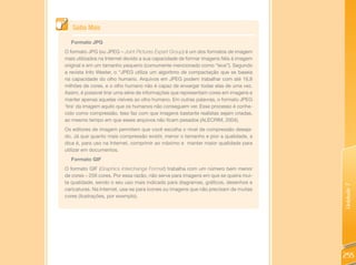 Saiba Mais

  Formato JPG
O formato JPG (ou JPEG – Joint Pictures Expert Group) é um dos formatos de imagem
mais utilizados na Internet devido a sua capacidade de formar imagens fiéis à imagem
original e em um tamanho pequeno (comumente mencionado como “leve”). Segundo
a revista Info Wester, o “JPEG utiliza um algoritmo de compactação que se baseia
na capacidade do olho humano. Arquivos em JPEG podem trabalhar com até 16,8
milhões de cores, e o olho humano não é capaz de enxergar todas elas de uma vez.
Assim, é possível tirar uma série de informações que representam cores em imagens e
manter apenas aquelas visíveis ao olho humano. Em outras palavras, o formato JPEG
‘tira’ da imagem aquilo que os humanos não conseguem ver. Esse processo é conhe-
cido como compressão. Isso faz com que imagens bastante realistas sejam criadas,
ao mesmo tempo em que esses arquivos não ficam pesados (ALECRIM, 2004).
Os editores de imagem permitem que você escolha o nível de compressão deseja-
do. Já que quanto mais compressão existir, menor o tamanho e pior a qualidade, a
dica é, para uso na Internet, comprimir ao máximo e manter maior qualidade para
utilizar em documentos.
  Formato GIF
O formato GIF (Graphics Interchange Format) trabalha com um número bem menor
de cores – 256 cores. Por essa razão, não serve para imagens em que se queira mui-
ta qualidade, sendo o seu uso mais indicado para diagramas, gráficos, desenhos e




                                                                                       Unidade 7
caricaturas. Na Internet, usa-se para ícones ou imagens que não precisam de muitas
cores (ilustrações, por exemplo).




                                                                                       255
 