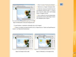 1) Clicar no ícone “Formas de símbolo”;
                                                            2) Selecionar a imagem desejada (Sol);
                                                            3) A seta do mouse se transformará em
                                                            um pequeno sinal de mais ( + ). Leve-o
                                                            até o local do slide onde você deseja
                                                            inserir a imagem do Sol;
                                                            4) Com o botão do mouse pressionado,
                                                            você deverá movê-lo até atingir o tama-
                                                            nho desejado para a figura;


 Figura 7.8: Selecionando o ícone que corresponde ao Sol.


  E, para finalizar, é realizada a alteração da cor da imagem.
  5) Clique na opção de preenchimento de cor, disponível em “Estilo de Área/Preenchi-
mento”, na “Barra de Ferramentas”.




                                                                                                             Unidade 7
       Figura 7.9: A imagem do Sol no slide.                Figura 7.10: Alterando a cor da imagem do Sol.



                                                                                                             257
 