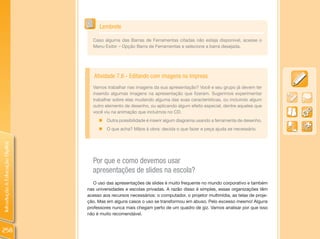 Lembrete

                                  Caso alguma das Barras de Ferramentas citadas não esteja disponível, acesse o
                                  Menu Exibir – Opção Barra de Ferramentas e selecione a barra desejada.




                                   Atividade 7.6 - Editando com imagens no Impress
                                  Vamos trabalhar nas imagens da sua apresentação? Você e seu grupo já devem ter
                                  inserido algumas imagens na apresentação que fizeram. Sugerimos experimentar
                                  trabalhar sobre elas mudando alguma das suas características, ou incluindo algum
                                  outro elemento de desenho, ou aplicando algum efeito especial, dentre aqueles que
                                  você viu na animação que incluímos no CD.
                                     „ Outra possibilidade é inserir algum diagrama usando a ferramenta de desenho.
                                     „   O que acha? Mãos à obra: decida o que fazer e peça ajuda se necessário.
Introdução à Educação Digital




                                  Por que e como devemos usar
                                  apresentações de slides na escola?
                                   O uso das apresentações de slides é muito frequente no mundo corporativo e também
                                nas universidades e escolas privadas. A razão disso é simples, essas organizações têm
                                acesso aos recursos necessários: o computador, o projetor multimídia, as telas de proje-
                                ção. Mas em alguns casos o uso se transformou em abuso. Pelo excesso mesmo! Alguns
                                professores nunca mais chegam perto de um quadro de giz. Vamos analisar por que isso
                                não é muito recomendável.


258
 