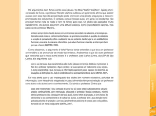Há argumentos bem fortes contra esse abuso. No Blog “Café Filosófico”, ligado à Uni-
versidade de Évora, o professor Renato Martins publicou um post onde afirma que assistir
a aulas com esse tipo de apresentação pode promover uma atitude preguiçosa e descom-
promissada dos estudantes. É verdade, porque nessas aulas, em geral, os estudantes não
precisam tomar nota de nada e nem há tempo para isso. Os slides são passados muito
rapidamente. Os alunos assumem uma atitude passiva, como espectadores apenas. Nas
palavras do professor Martins,

     embora sempre tenha havido alunos com um interesse secundário na sabedoria, a tecnologia po-
     tencializa ainda mais os conhecimentos falsos e a ignorância escondida. A questão da cidadania
     e a noção de pensamento crítico e autônomo vão-se perdendo, dando lugar a um analfabetismo
     funcional, uma série de macacos cibernéticos que sabem funcionar, mas não se interrogam bem
     por que o fazem (MARTINS, 2008).

   Como dissemos, o argumento é forte! Vamos tentar entender o que leva um professor
universitário a se pronunciar de modo tão enfático. Analisemos o que diz outro professor
que concorda que o risco acima existe: é o professor José Carlos Cintra, da USP de São
Carlos. Ele argumenta que

     com o uso da lousa, duas características são muito valiosas em termos didáticos. A primeira é o
     fato de o professor representar a figura central, e a lousa apenas um instrumento a seu serviço.
     A outra característica é que, na lousa, as informações aparecem passo a passo. Os desenhos, as
     equações, as definições etc., tudo é construído com o acompanhamento do aluno (CINTRA, 2007).

   Ele nos alerta que o uso inadequado dos slides (em número excessivo, poluídos de
informação, com frequência exagerada) muda a dimensão tempo na relação do professor




                                                                                                         Unidade 7
com aluno e do aluno com o conhecimento. Diz ainda o professor Cintra que

     cada slide mostra todo o seu conteúdo de uma vez só. Esses slides autoexplicativos são pro-
     jetados continuamente, sem interrupção, ofuscando o professor. Nessas condições, mesmo
     ótimos professores não conseguem dar boas aulas. Como refém da projeção, e sem chance de
     demonstrar o seu conhecimento e de cativar os alunos, o professor tem a sua atenção mono-
     polizada pela tela de projeção e, por isso, geralmente se posiciona de costas para o seu público,
     tornando-se um mero coadjuvante (CINTRA, 2007).


                                                                                                         259
 