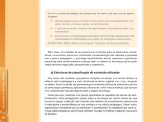 Buscamos variar estratégias de composição do texto e do percurso da apren-
                                  dizagem:
                                     „   usamos perguntas que convidam você a pensar sobre suas habilidades, con-
                                         ceitos, teorias, princípios, valores, comportamentos;
                                     „ a partir de situações concretas de aprendizagem, de problemas reais, con-
                                       textualizados;
                                     „ promovendo a conscientização de seus processos mentais, assegurando mais
                                       oportunidades de participação ativa a partir de estratégias metacognitivas.
                                  (FIORENTINI, 2006, Mídias na Educação, Produção de textos didáticos).


                                   Além disso, há o desafio de se proporcionar condições para se desenvolver compe-
                                tência comunicativa, autonomia, criatividade, contextualização das reflexões e propostas
                                para a prática pedagógica, o que exige disponibilidade, estudo, pesquisa e organização
                                pessoal da parte de formadores e cursistas, além do desafio da elaboração de textos di-
                                versos de forma negociada, compartilhada e cooperativa.


                                     a) Estruturas de classificação do conteúdo utilizadas
Introdução à Educação Digital




                                    Nos textos das unidades, propusemos situações de estudo que incluem ênfase na
                                reflexão teórico-pedagógica a partir de leituras de textos, páginas web, blogs, recepção
                                de vídeos. Estas situações são permeadas por atividades práticas de aprendizado do uso
                                do computador (periféricos, aplicativos) e leituras de cunho mais conceitual, que buscam
                                uma compreensão mais abrangente sobre a própria tecnologia.
                                   Neste percurso, inserimos uma grande quantidade de sugestões de leituras de apro-
                                fundamento, tanto pedagógicas quanto sobre a tecnologia, ao mesmo tempo em que
                                buscamos aguçar a atenção dos cursistas para detalhes de procedimentos operacionais
                                e implicações e possibilidades na vida cotidiana e na prática pedagógica. Desse modo,
                                organizamos marcadores que as identificam e acompanham. É importante que você co-
                                nheça estes marcadores, assim ficará mais fácil navegar no material e elaborar o seu plano
                                de trabalho.
 26
 
