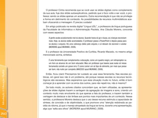 O professor Cintra recomenda que se você usar os slides digitais como complemento
                                da sua aula, fuja dos slides autoexplicativos, pedindo que o foco volte a ser você, o pro-
                                fessor, sendo os slides apenas um acessório. Outra recomendação é que não se privilegie
                                a forma em detrimento do conteúdo. As possibilidades de recursos multimidiáticos aca-
                                bam ofuscando a mensagem. É preciso cuidado!
                                  Em artigo publicado na revista digital “Língua UOL”, a professora de língua portuguesa
                                da Faculdade de Informática e Administração Paulista, Ana Cláudia Moreira, concorda
                                com esses aspectos:

                                     A gente acaba acostumando mal os alunos. Quando havia só giz e lousa, as crianças escreviam
                                     mais. Hoje, os alunos estão acomodados. O professor passa o PowerPoint e depois passa para
                                     os alunos o arquivo. Há uma cobrança deles pelo arquivo, e aí deixam de escrever e anotar
                                     (MOREIRA apud MURANO, 2009).

                                  E o professor da Universidade Positivo de Curitiba, Ricardo Macedo, no mesmo artigo
                                mencionado acima, sintetiza:

                                     É uma ferramenta que complementa a educação, como um quadro-negro, um retroprojetor ou
                                     um livro ao alcance de um bom educador. Mas um professor que baseia suas aulas só nessa
                                     ferramenta comete um grave erro. É como comer um só tipo de alimento, por mais que possa
                                     ser bom, não nutre por completo (MACEDO apud MURANO, 2009).
Introdução à Educação Digital




                                   Então, ficou claro! Precisamos ter cuidado ao usar essa ferramenta. Nas escolas pú-
                                blicas, em geral isso não é um problema, até porque nessas escolas os recursos tecnó-
                                lógicos são escassos. Mas esperamos que essa situação mude no futuro, então é bom
                                começar já a aprender com os erros dos outros, para não repeti-los, não é mesmo?
                                   De todo modo, os autores citados concordam que, se bem utilizadas, as apresenta-
                                ções de slides digitais trazem a vantagem da agregação de imagens e sons, criando um
                                contexto muito mais envolvente do que apenas a fala do professor, e trazem também a
                                vantagem de destacar e dar ênfase aos pontos mais importantes de um conteúdo. Nesse
                                sentido, a professora Moreira destaca que o uso desse recurso estimula a capacidade de
                                síntese, de concisão e de objetividade, o que promove uma “atenção redobrada ao pa-
                                drão do idioma, já que o manejo atropelado da língua se torna, durante uma apresentação,
                                algo que ‘salta aos olhos” (MOREIRA apud MURANO, 2009).

260
 
