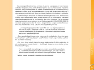 Mas essa capacidade de síntese, concisão etc. apenas surge para quem cria uma apre-
sentação, não para quem a assiste. Então chegamos aqui a uma conclusão importante:
os nossos alunos também devem ser autores das apresentações. É isso mesmo! Afinal, já
sabíamos que numa escola participativa e dialógica, o discurso não é unilateral, a autoria e
sistematização do conhecimento devem ser compartilhadas entre professores e estudantes.
   O professor Sérgio Abranches, em entrevista dada à Agência Rio-Mídia, destaca como
questão básica a importância dessa partilha na produção do conhecimento: “não estou
falando aqui da socialização do conhecimento, algo muito importante. Falo do processo
de produzir conhecimento; este deve ser partilhado, cooperado” (ABRANCHES, 2008). Ele
nos alerta que precisamos atuar de modo a não permitir que a cópia nos trabalhos esco-
lares seja uma alternativa viável. E dá três dicas importantes para isso:

     – A primeira questão que o professor deve fazer é refletir sobre o que ele propôs aos alunos e o
     modo como ele propôs. Aí está a raiz da questão. Se o aluno não foi convocado para ser autor-
     colaborador daquela atividade, ele não se sente com o compromisso de produzir nada que seja
     dele, ou a partir dele (ABRANCHES, 2008);

   – Outra questão é participar e mediar o processo de produção dos alunos (que ques-
tões levantaram, que fontes utilizaram, que dificuldades tiveram, o que facilitou ou dificul-
tou as análises feitas etc.);
    – Por fim, o último aspecto é a confrontação das produções de diferentes grupos de
alunos, buscando a troca, a reflexão e a identificação dos pontos comuns e das particu-
laridades e diferenças;

      O uso e a democratização do computador geraram uma série de novos desafios para os linguis-




                                                                                                          Unidade 7
      tas. A possibilidade oferecida pelo PowerPoint, de relacionar imagens, sons, textos e vídeos, re-
      presenta um valioso instrumento para o processo de comunicação interpessoal. (MURANO, 2009).

   Desafios maiores ainda estão colocados para os professores.




                                                                                                          261
 