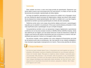 Concluindo
                                   Esta unidade nos levou a mais uma longa jornada de aprendizado. Esperamos que
                                tenha valido a pena e que você possa junto com seus alunos, vir a fazer um bom uso das
                                ferramentas de produção e apresentação de slides digitais.
                                   Ao longo da trajetória, aprendemos que é preciso ter cuidado com a linguagem visual,
                                por isso analisamos alguns princípios de diagramação e design que devem estar presen-
                                tes ao prepararmos nossas apresentações, sem falar no cuidado com o uso das imagens.
                                Aprendemos também que boas apresentações de slides são bem planejadas.
                                  Refletimos ainda sobre como esses documentos digitais promovem a aprendizagem
                                naqueles que os assistem e os produzem. Vimos que a autoria dessas produções é muito
                                mais significativa para a apredizagem do que a simples recepção.
                                   Compreendemos também como se representam imagens digitalmente e aprendemos
                                a editá-las com os recursos simples incluídos no BrOffice Writer e BrOffice Impress. Ainda
                                não sabemos ler as imagens, por isso esses exercícios iniciais de tratamento e edição de
                                imagens que fizemos são passos importantes para que comecemos a construir mais sen-
                                sibilidade para apreciar e traduzir as mensagens nelas contidas.
                                   Na próxima unidade, vamos trabalhar com outra categoria de ferramentas que pode
                                ser de grande auxílio para os professores, não mais apenas no seu trabalho pedagógico,
Introdução à Educação Digital




                                mas na própria organização e planejamento do mesmo. Trata-se das planilhas de cálculo.


                                      É Tempo de Memorial

                                  Ao final de cada Unidade deste Curso, é importante que você registre as suas im-
                                  pressões, dificuldades, avanços e desafios enfrentados em sua travessia neste pro-
                                  cesso de inclusão digital. Recupere os objetivos desta Unidade e aproveite para
                                  se autoavaliar. Não esqueça: o seu formador, além de parceiro, é seu companheiro
                                  nesta caminhada. Converse com ele sobre a escrita do Memorial e discuta com os
                                  seus colegas estratégias para elaboração desta atividade. Ao final do Curso, você
                                  disporá de um importante documento de estudo, pesquisa e reflexão. Bom traba-
                                  lho!!! Agora é com você...

262
 