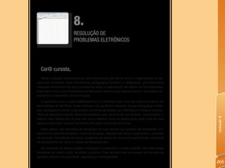 8.
                          RESOLUÇÃO DE
                          PROBLEMAS ELETRÔNICOS




  Car@ cursista,
   Nesta unidade, conheceremos uma ferramenta que serve muito à organização do tra-
balho do professor. Sua importância pedagógica também é destacável, principalmente
naqueles momentos em que precisamos fazer a organização de dados de uma pesquisa.
Essa será ainda uma ferramenta fundamental sempre que pensarmos em atividades en-
volvendo o tratamento da informação.
   O aplicativo com o qual trabalharemos é o software Calc, que faz parte do pacote de
ferramentas do BrOffice. Esse software nos ajudará a resolver muitas situações cotidia-
nas, abrangendo dados organizados na forma de tabelas ou matrizes em linhas e colunas.
Trata-se daquela situação típica do professor que, ao final de um período, precisa fazer o




                                                                                             Unidade 8
cálculo das médias dos alunos, em que a mesma conta se repete para cada linha de uma
tabela onde estão listados os nomes de todos os alunos da turma.
   Além dessa, são inúmeras as situações na vida escolar que podem ser pensadas com
base numa planilha de dados: horários de aulas, registros de notas, orçamentos, controles
de estoque, inventários diversos, cadastros de dados de alunos e suas famílias, controles
de empréstimo de livros e vídeos de biblioteca etc.
   As planilhas de cálculo podem nos ajudar a organizar e a fazer a gestão de todas essas
situações de modo muito facilitado e prático. Elas auxiliam nos processos de tomada de
decisão, dando-nos agilidade, segurança e tranquilidade.
                                                                                             265
 