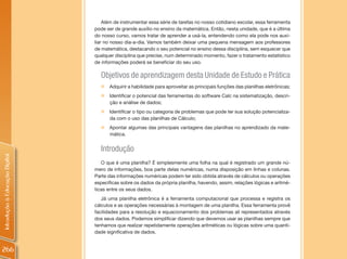 Além de instrumentar essa série de tarefas no nosso cotidiano escolar, essa ferramenta
                                pode ser de grande auxílio no ensino da matemática. Então, nesta unidade, que é a última
                                do nosso curso, vamos tratar de aprender a usá-la, entendendo como ela pode nos auxi-
                                liar no nosso dia-a-dia. Vamos também deixar uma pequena mensagem aos professores
                                de matemática, destacando o seu potencial no ensino dessa disciplina, sem esquecer que
                                qualquer disciplina que precise, num determinado momento, fazer o tratamento estatístico
                                de informações poderá se beneficiar do seu uso.

                                  Objetivos de aprendizagem desta Unidade de Estudo e Prática
                                  „   Adquirir a habilidade para aproveitar as principais funções das planilhas eletrônicas;
                                  „   Identificar o potencial das ferramentas do software Calc na sistematização, descri-
                                      ção e análise de dados;
                                  „   Identificar o tipo ou categoria de problemas que pode ter sua solução potencializa-
                                      da com o uso das planilhas de Cálculo;
                                  „   Apontar algumas das principais vantagens das planilhas no aprendizado da mate-
                                      mática.


                                  Introdução
Introdução à Educação Digital




                                   O que é uma planilha? É simplesmente uma folha na qual é registrado um grande nú-
                                mero de informações, boa parte delas numéricas, numa disposição em linhas e colunas.
                                Parte das informações numéricas podem ter sido obtida através de cálculos ou operações
                                específicas sobre os dados da própria planilha, havendo, assim, relações lógicas e aritmé-
                                ticas entre os seus dados.
                                   Já uma planilha eletrônica é a ferramenta computacional que processa e registra os
                                cálculos e as operações necessárias à montagem de uma planilha. Essa ferramenta provê
                                facilidades para a resolução e equacionamento dos problemas ali representados através
                                dos seus dados. Podemos simplificar dizendo que devemos usar as planilhas sempre que
                                tenhamos que realizar repetidamente operações aritméticas ou lógicas sobre uma quanti-
                                dade significativa de dados.


266
 