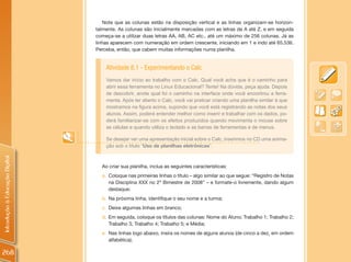 Note que as colunas estão na disposição vertical e as linhas organizam-se horizon-
                                talmente. As colunas são inicialmente marcadas com as letras de A até Z, e em seguida
                                começa-se a utilizar duas letras AA, AB, AC etc., até um máximo de 256 colunas. Já as
                                linhas aparecem com numeração em ordem crescente, iniciando em 1 e indo até 65.536.
                                Perceba, então, que cabem muitas informações numa planilha.


                                    Atividade 8.1 - Experimentando o Calc
                                    Vamos dar início ao trabalho com o Calc. Qual você acha que é o caminho para
                                    abrir essa ferramenta no Linux Educacional? Tente! Na dúvida, peça ajuda. Depois
                                    de descobrir, anote qual foi o caminho na interface onde você encontrou a ferra-
                                    menta. Após ter aberto o Calc, você vai praticar criando uma planilha similar à que
                                    mostramos na figura acima, supondo que você está registrando as notas dos seus
                                    alunos. Assim, poderá entender melhor como inserir e trabalhar com os dados, po-
                                    derá familiarizar-se com os efeitos produzidos quando movimenta o mouse sobre
                                    as células e quando utiliza o teclado e as barras de ferramentas e de menus.

                                    Se desejar ver uma apresentação inicial sobre o Calc, inserimos no CD uma anima-
                                    ção sob o título “Uso de planilhas eletrônicas”.
Introdução à Educação Digital




                                  Ao criar sua planilha, inclua as seguintes características:
                                  a. Coloque nas primeiras linhas o título – algo similar ao que segue: “Registro de Notas
                                     na Disciplina XXX no 2º Bimestre de 2008” – e formate-o livremente, dando algum
                                     destaque;
                                  b. Na próxima linha, identifique o seu nome e a turma;
                                  c. Deixe algumas linhas em branco;
                                  d. Em seguida, coloque os títulos das colunas: Nome do Aluno; Trabalho 1; Trabalho 2;
                                     Trabalho 3; Trabalho 4; Trabalho 5; e Média;
                                  e. Nas linhas logo abaixo, insira os nomes de alguns alunos (de cinco a dez, em ordem
                                     alfabética);

268
 