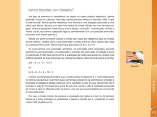 Vamos trabalhar com fórmulas?
   Até aqui já inserimos e formatamos os dados na nossa planilha eletrônica. Vamos
aprender a fazer os cálculos. Para isso vamos precisar introduzir fórmulas. Mas, o que
é uma fórmula? Numa planilha eletrônica, uma fórmula é uma equação associada a uma
célula que efetua cálculos com base nos dados de outras células. Ao criar fórmulas em
geral, usamos operações matemáticas como adição, subtração, multiplicação, divisão e
muitas outras, ou usamos operações lógicas, normalmente com comparações entre valo-
res (maior que, menor que etc.).
   Vamos ver como funciona! Calcule a média das notas que digitamos para os nossos
alunos fictícios. Lembre como você pode obter a média entre os cinco valores das notas
do nosso primeiro aluno. Vamos supor que elas sejam: 8; 6; 5; 6; e 10.
   Ao escrevermos uma expressão aritmética, há prioridade entre operações. Quando
escrevemos uma expressão, a multiplicação e a divisão têm prioridade em relação à soma
e à subtração. Então para escrevermos a expressão da média que queremos, analise qual
é diferença entre as duas maneiras que colocamos abaixo. Tente lembrar qual é a correta:

  a) 8 + 6 + 5 + 6 + 10 / 5
                                                                                            Figura 8.3
  ou

  b) (8 + 6 + 5 + 6 + 10) / 5

   Cremos que foi possível lembrar que o modo correto de escrever é o como está escrito
no item b). Isso porque no primeiro caso, como não colocamos os parênteses e a divisão é




                                                                                                         Unidade 8
prioritária em relação à adição, teríamos como resultado o valor 27, que obviamente não é
a média. O valor 27 corresponde à soma 8+6+5+6+2, sendo o valor 2 resultante da divisão
de 10 por 5, que foi efetuada antes da soma, uma vez que essa operação por convenção
é executada antes.
   Por isso, o modo correto de escrever a expressão da média é o item b). Ali primeiro
efetua-se a soma indicada no parênteses e depois a divisão por 5, resultando no valor
médio 7 (35 dividido por 5).



                                                                                                         271
 