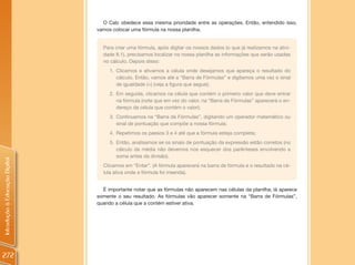 O Calc obedece essa mesma prioridade entre as operações. Então, entendido isso,
                                vamos colocar uma fórmula na nossa planilha.


                                  Para criar uma fórmula, após digitar os nossos dados (o que já realizamos na ativi-
                                  dade 8.1), precisamos localizar na nossa planilha as informações que serão usadas
                                  no cálculo. Depois disso:
                                     1. Clicamos e ativamos a célula onde desejamos que apareça o resultado do
                                        cálculo. Então, vamos até a “Barra de Fórmulas” e digitamos uma vez o sinal
                                        de igualdade (=) (veja a figura que segue);
                                     2. Em seguida, clicamos na célula que contém o primeiro valor que deve entrar
                                        na fórmula (note que em vez do valor, na “Barra de Fórmulas” aparecerá o en-
                                        dereço da célula que contém o valor);
                                     3. Continuamos na “Barra de Fórmulas”, digitando um operador matemático ou
                                        sinal de pontuação que compõe a nossa fórmula;
                                     4. Repetimos os passos 3 e 4 até que a fórmula esteja completa;
                                     5. Então, analisamos se os sinais de pontuação da expressão estão corretos (no
                                        cálculo da média não devemos nos esquecer dos parênteses envolvendo a
                                        soma antes da divisão).
Introdução à Educação Digital




                                  Clicamos em “Enter”. (A fórmula aparecerá na barra de fórmula e o resultado na cé-
                                  lula ativa onde a fórmula foi inserida).


                                  É importante notar que as fórmulas não aparecem nas células da planilha; lá aparece
                                somente o seu resultado. As fórmulas vão aparecer somente na “Barra de Fórmulas”,
                                quando a célula que a contém estiver ativa.




272
 