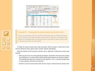 Figura 8.4 - Célula Ativa e sua fórmula, que aparece na Barra de Fórmulas.




    Atividade 8.2 - Continuação da experimentação da planilha de Calc
    Inclua na sua planilha a fórmula do cálculo da média conforme orientamos anterior-
    mente. Observe como está indicado na figura acima. Note que os endereços das
    células na sua tabela podem ser diferentes, pois você pode ter usado outras linhas
    e colunas para entrar com seus dados.



   A média do nosso primeiro aluno está calculada. Vamos calcular a média dos outros
alunos? Vamos lá então, agora é bem simples. Siga as orientações.




                                                                                            Unidade 8
   Após ter definido a fórmula para o primeiro aluno, selecione a célula que contém essa
fórmula:
  1. Note que ao ativar uma célula através da seleção, ela recebe uma borda mais grossa
     que a destaca, e no canto inferior direito dessa borda aparece um pequeno quadra-
     do (indicado pela seta azul na figura acima). Aponte-o com o mouse e perceba que
     o cursor adquire a forma de um sinal de +.
  2. Quando o cursor tiver assumido esse formato, clique e arraste sobre as células onde


                                                                                            273
 