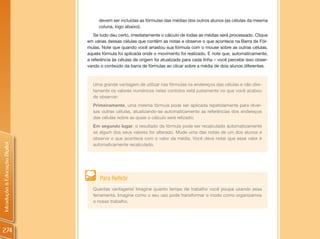 devem ser incluídas as fórmulas das médias dos outros alunos (as células da mesma
                                     coluna, logo abaixo).
                                   Se tudo deu certo, imediatamente o cálculo de todas as médias será processado. Clique
                                em várias dessas células que contêm as notas e observe o que acontece na Barra de Fór-
                                mulas. Note que quando você arrastou sua fórmula com o mouse sobre as outras células,
                                aquela fórmula foi aplicada onde o movimento foi realizado. E note que, automaticamente,
                                a referência às células de origem foi atualizada para cada linha – você percebe isso obser-
                                vando o conteúdo da barra de fórmulas ao clicar sobre a média de dois alunos diferentes.



                                  Uma grande vantagem de utilizar nas fórmulas os endereços das células e não dire-
                                  tamente os valores numéricos nelas contidos está justamente no que você acabou
                                  de observar:
                                  Primeiramente, uma mesma fórmula pode ser aplicada repetidamente para diver-
                                  sas outras células, atualizando-se automaticamente as referências dos endereços
                                  das células sobre as quais o cálculo será relizado;
                                  Em segundo lugar, o resultado da fórmula pode ser recalculado automaticamente
                                  se algum dos seus valores for alterado. Mude uma das notas de um dos alunos e
                                  observe o que acontece com o valor da média. Você deve notar que esse valor é
Introdução à Educação Digital




                                  automaticamente recalculado.




                                      Para Refletir
                                  Quantas vantagens! Imagine quanto tempo de trabalho você poupa usando essa
                                  ferramenta. Imagine como o seu uso pode transformar o modo como organizamos
                                  o nosso trabalho.




274
 