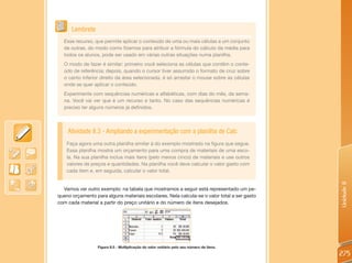 Lembrete
  Esse recurso, que permite aplicar o conteúdo de uma ou mais células a um conjunto
  de outras, do modo como fizemos para atribuir a fórmula do cálculo da média para
  todos os alunos, pode ser usado em várias outras situações numa planilha.
  O modo de fazer é similar: primeiro você seleciona as células que contêm o conte-
  údo de referência; depois, quando o cursor tiver assumido o formato de cruz sobre
  o canto inferior direito da área selecionada, é só arrastar o mouse sobre as células
  onde se quer aplicar o conteúdo.
  Experimente com sequências numéricas e alfabéticas, com dias do mês, da sema-
  na. Você vai ver que é um recurso e tanto. No caso das sequências numéricas é
  preciso ter alguns números já definidos.



    Atividade 8.3 - Ampliando a experimentação com a planilha de Calc
    Faça agora uma outra planilha similar à do exemplo mostrado na figura que segue.
    Essa planilha mostra um orçamento para uma compra de materiais de uma esco-
    la. Na sua planilha inclua mais itens (pelo menos cinco) de materiais e use outros
    valores de preços e quantidades. Na planilha você deve calcular o valor gasto com
    cada item e, em seguida, calcular o valor total.




                                                                                             Unidade 8
  Vamos ver outro exemplo: na tabela que mostramos a seguir está representado um pe-
queno orçamento para alguns materiais escolares. Nela calcula-se o valor total a ser gasto
com cada material a partir do preço unitário e do número de itens desejados.




                  Figura 8.5 - Multiplicação do valor unitário pelo seu número de itens.

                                                                                             275
 