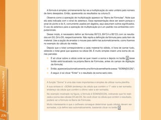 A fórmula é simples: primeiramente faz-se a multiplicação do valor unitário pelo número
                                de itens desejados. Então, aparecerão os resultados na coluna D.
                                   Observe como a operação de multiplicação aparece na “Barra de Fórmulas”. Note que
                                ela está indicada com o sinal do asterisco. Essa representação deve ser assim porque o
                                sinal do ponto e do X, comumente usados em álgebra, aqui assumem outros significados.
                                O uso do asterisco para a operação de multiplicação já é um padrão nos ambientes com-
                                putacionais.
                                   Desse modo, é necessário definir as fórmulas B3*C3, B4*C4 e B5*C5 com os resulta-
                                dos em D3, D4 e D5, respectivamente. Não repita a definição da fórmula para cada item de
                                material. Use a opção de arrastar o mouse para defini-las automaticamente, como fizemos
                                no exemplo do cálculo da média.
                                   Depois que o total correspondente a cada material foi obtido, é hora de somar tudo,
                                obtendo o total geral que aparece na célula D6. É muito simples inserir uma soma de vá-
                                rias parcelas:
                                  „ É só clicar sobre a célula onde se quer inserir a soma e depois no botão   (esse
                                    botão está localizado na própria Barra de Fórmulas, antes do campo de digitação
                                    da fórmula);
                                  „ Então, aparecerá automaticamente uma fórmula semelhante a essa: “SOMA(D3;D5)”;
Introdução à Educação Digital




                                  „ A seguir, é só clicar “Enter” e o resultado da soma será visto.



                                  A função “Soma” é uma das mais importantes e simples de utilizar numa planilha.
                                  A sua sintaxe é: =SOMA (endereço da célula que contém o 1º valor a ser somado;
                                  endereço da célula que contém o último valor a ser somado).
                                  No exemplo mostrado na figura, a fórmula é SOMA(D3;D5), indicando que foi reali-
                                  zada a soma das células D3 até D5. Se você clicar na célula que contém o resultado,
                                  poderá ver a fórmula na Barra de Fórmulas.
                                  Muito interessante é que o software consegue determinar quais células devem ser
                                  somadas, e já define isso automaticamente, bastando clicar no botão


276
 