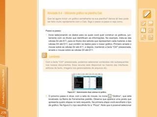 Atividade 8.4 - Utilizando gráfico na planilha Calc
                                 Que tal agora incluir um gráfico semelhante na sua planilha? Vamos lá! Isso pode
                                 ser feito muito rapidamente com o Calc. Siga o passo-a-passo e veja como.



                                Passo-a-passo:
                                1. Inicie selecionando os dados para os quais você quer construir os gráficos, jun-
                                   tamente com os títulos que identificam as informações. No exemplo, trata-se das
                                   células A4 até A11, para os títulos dos setores que representam cada material, e das
                                   células D4 até D11, que contêm os dados para o nosso gráfico. Primeiro arraste o
                                   mouse sobre as células A4 até A11, e depois, mantendo a tecla “Ctrl” pressionada,
                                   arraste o mouse sobre as células D4 até D11.


                                   Lembrete
                                Com a tecla “Ctrl” pressionada, podemos selecionar conteúdos não subsequentes
                                nos nossos documentos. Esse recurso está disponível na maioria das interfaces:
                                editores de texto, imagens nos gerenciadores de arquivos etc.
Introdução à Educação Digital




                                                      Figura 8.7 - Selecionando duas colunas no gráfico.

                                2. O próximo passo é clicar, com a seta do mouse, no ícone           “Gráfico”, que está
                                   localizado na Barra de Ferramentas padrão. Observe que aparece uma janela que
                                   apresenta quatro etapas no lado esquerdo. Na primeira etapa você escolherá o tipo
                                   de gráfico. Na figura 6 o tipo escolhido foi a “Pizza”. Note que é possível selecionar


278
 