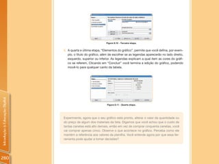 Figura 8.10 - Terceira etapa.


                                5. A quarta e última etapa, “Elementos do gráfico”, permite que você defina, por exem-
                                   plo, o título do gráfico, além de escolher se as legendas aparecerão no lado direito,
                                   esquerdo, superior ou inferior. As legendas explicam a qual item as cores do gráfi-
                                   co se referem. Clicando em “Concluir” você termina a edição do gráfico, podendo
                                   movê-lo para qualquer canto da tabela.
Introdução à Educação Digital




                                                                Figura 8.11 - Quarta etapa.




                                Experimente, agora que o seu gráfico está pronto, alterar o valor da quantidade ou
                                do preço de algum dos materiais da lista. Digamos que você achou que o custo de
                                tantas canetas está alto demais, então em vez de comprar cinquenta canetas, você
                                vai comprar apenas cinco. Observe o que acontece no gráfico. Perceba como ele
                                mantém a referência aos valores da planilha. Você entende agora por que essa fer-
                                ramenta pode ajudar a tomar decisões?




280
 