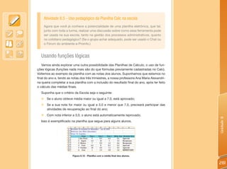 Atividade 8.5 - Uso pedagógico da Planilha Calc na escola
    Agora que você já conhece a potencialidade de uma planilha eletrônica, que tal,
    junto com toda a turma, realizar uma discussão sobre como essa ferramenta pode
    ser usada na sua escola, tanto na gestão dos processos administrativos, quanto
    no cotidiano pedagógico? (Se o grupo achar adequado, pode ser usado o Chat ou
    o Fórum do ambiente e-Proinfo.)



  Usando funções lógicas
   Vamos ainda explorar uma outra possibilidade das Planilhas de Cálculo, o uso de fun-
ções lógicas (funções nada mais são do que fórmulas previamente cadastradas no Calc).
Voltemos ao exemplo da planilha com as notas dos alunos. Suponhamos que estamos no
final do ano e, tendo as notas dos três trimestres, a nossa professora Ana Maria Alexandri-
na queira completar a sua planilha com a inclusão do resultado final do ano, após ter feito
o cálculo das médias finais.
  Suponha que o critério da Escola seja o seguinte:
  „ Se o aluno obteve média maior ou igual a 7,0, está aprovado;
  „ Se a sua nota for maior ou igual a 3,0 e menor que 7,0, precisará participar das
    atividades de recuperação ao final do ano;
  „ Com nota inferior a 3,0, o aluno está automaticamente reprovado.




                                                                                              Unidade 8
  Isso é exemplificado na planilha que segue para alguns alunos.




                         Figura 8.12 - Planilha com a média final dos alunos.


                                                                                              281
 