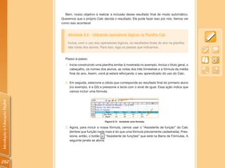 Bem, nosso objetivo é realizar a inclusão desse resultado final de modo automático.
                                Queremos que o próprio Calc decida o resultado. Ele pode fazer isso por nós. Vamos ver
                                como isso acontece!


                                    Atividade 8.6 - Utilizando operadores lógicos na Planilha Calc
                                    Inclua, com o uso dos operadores lógicos, os resultados finais do ano na planilha
                                    das notas dos alunos. Para isso, siga os passos que indicamos.


                                  Passo-a-passo:
                                  1. Inicie construindo uma planilha similar à mostrada no exemplo. Inclua o título geral, o
                                     cabeçalho, os nomes dos alunos, as notas dos três trimestres e a fórmula da média
                                     final do ano. Assim, você já estará reforçando o seu aprendizado do uso do Calc.

                                  2. Em seguida, selecione a célula que corresponde ao resultado final do primeiro aluno
                                     (no exemplo, é a G5) e pressione a tecla com o sinal de igual. Essa ação indica que
                                     vamos incluir uma fórmula.
Introdução à Educação Digital




                                                              Figura 8.13 - Incluindo uma fórmula.

                                  3. Agora, para incluir a nossa fórmula, vamos usar o “Assistente de função” do Calc
                                     (lembre que função nada mais é do que uma fórmula previamente cadastrada). Pres-
                                     sione, então, o botão      “Assistente de funções” que está na Barra de Fórmulas. A
                                     seguinte janela se abrirá:




282
 