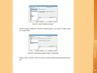 Figura 8.14 - Janela “Assistente de funções”.



4. Vá até o campo “Categoria” e escolha a opção [Lógico], e no campo “Função” abai-
   xo, a opção [SE]:




                                                                                         Unidade 8
                Figura 8.15 - Selecionando a categoria “Lógico” e a função [SE].



5. Clique, então, no botão “Próximo” para ter acesso à janela de especificação da fun-
   ção.




                                                                                         283
 