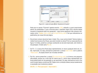 Figura 8.16 - Janela da função [SE] do “Assistente de Funções”.


                                  Note que no campo “Fórmula” aparece escrito =SE(), estando o cursor posicionado
                                  dentro do parênteses. É que a fórmula para o operador lógico SE é escrita dessa
                                  maneira (o assistente está nos ajudando). Logo acima aparecem três campos indi-
                                  cados como: Testar, Valor_então; e De outra forma_valor. É ali que indicaremos os
                                  parâmetros da nossa fórmula lógica.

                                6. No primeiro campo devemos fazer o teste. Ora, o que vamos testar? Vamos testar a
                                   média final da aluna Ana Paula, que está incluída na célula F5 lá na nossa planilha da
                                   figura 13. Então, podemos começar analisando se ela será reprovada, sem direito a
Introdução à Educação Digital




                                   recuperação. O teste seria F5 < 3.

                                7. Se F5 < 3, a aluna Ana Paula (aqui representando um aluno qualquer) deve ser, en-
                                   tão, reprovada. Ou seja, precisamos preencher o campo Valor então com a palavra
                                   “Reprovado”. As aspas devem ser incluídas também.

                                8. Por fim, vamos preencher o campo De outra forma_valor, e aí temos uma pequena
                                   dificuldade, porque se a nota não for menor que 3, o aluno (aqui representado por
                                   Ana) poderá estar em recuperação ou ser aprovado. Ou seja, precisamos incluir uma
                                   outra função lógica condicional SE. Digite como conteúdo desse campo exatamente
                                   a expressão que mostramos abaixo:
                                  SE (F5 < 7; “Recuperação”; “Aprovado”)

284
 