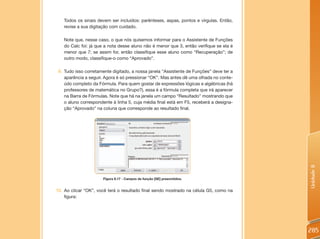 Todos os sinais devem ser incluídos: parênteses, aspas, pontos e vírgulas. Então,
   revise a sua digitação com cuidado.

   Note que, nesse caso, o que nós quisemos informar para o Assistente de Funções
   do Calc foi: já que a nota desse aluno não é menor que 3, então verifique se ela é
   menor que 7; se assim for, então classifique esse aluno como “Recuperação”; de
   outro modo, classifique-o como “Aprovado”.

 9. Tudo isso corretamente digitado, a nossa janela “Assistente de Funções” deve ter a
    aparência a seguir. Agora é só pressionar “OK”. Mas antes dê uma olhada no conte-
    údo completo da Fórmula. Para quem gostar de expressões lógicas e algébricas (há
    professores de matemática no Grupo?), essa é a fórmula completa que irá aparecer
    na Barra de Fórmulas. Note que há na janela um campo “Resultado” mostrando que
    o aluno correspondente à linha 5, cuja média final está em F5, receberá a designa-
    ção “Aprovado” na coluna que corresponde ao resultado final.




                                                                                         Unidade 8
                      Figura 8.17 - Campos da função [SE] preenchidos.


10. Ao clicar “OK”, você terá o resultado final sendo mostrado na célula G5, como na
    figura:




                                                                                         285
 