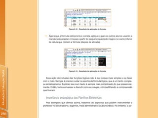 Figura 8.18 - Resultado da aplicação da fórmula.



                                 11. Agora que a fórmula está pronta e correta, aplique-a para os outros alunos usando a
                                     manobra de arrastar o mouse a partir do pequeno quadrado mágico no canto inferior
                                     da célula que contém a fórmula (depois de ativada).
Introdução à Educação Digital




                                                         Figura 8.19 - Resultado da aplicação da fórmula.



                                   Essa ação de inclusão das funções lógicas não é das coisas mais simples a se fazer
                                com o Calc. Sempre é preciso cuidar na escrita da fórmula lógica, que é um tanto comple-
                                xa sintaticamente. Explicar isso num texto é sempre mais complicado do que presencial-
                                mente. Então, tente conversar e discutir com os colegas, compartilhando a compreensão
                                que tiveram.


                                  Importância pedagógica das Planilhas Eletrônicas
                                   Nos exemplos que demos acima, tratamos de aspectos que podem instrumentar o
                                professor no seu trabalho, digamos, mais administrativo ou burocrático. No entanto, o po-


286
 