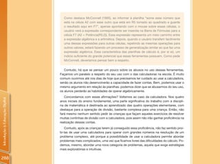 Como destaca McConnell (1995), ao informar à planilha “some esse número que
                                  está na célula A2 com esse outro que está em R5 tomado ao quadrado e guarde
                                  o resultado aqui em F7”, apenas apontando com o mouse sobre essas células, o
                                  usuário verá a expressão correspondente ser inserida na Barra de Fórmulas para a
                                  célula F7 (A2 + Potência(R5;2)). Essa expressão representa um meio caminho entre
                                  a expressão algébrica e a aritmética. Depois, quando o usuário transferir facilmente
                                  uma dessas expressões para outras células, repetindo as mesmas operações para
                                  outros valores, estará fazendo um processo de generalização similar ao que faz uma
                                  expressão algébrica. Essa característica das planilhas de cálculo é, por si só, um
                                  indício suficiente do grande potencial que essas ferramentas possuem. Como pede
                                  McConnell, deveríamos pensar bem a respeito.


                                   Contudo, há que se pensar um pouco sobre os abusos no uso dessas ferramentas.
                                Façamos um paralelo a respeito do seu uso com o das calculadoras na escola. É muito
                                comum ouvirmos até nos dias de hoje que precisamos ter cuidado ao usar a calculadora,
                                senão os alunos não desenvolverão a capacidade de fazer contas. Bem, podemos usar o
                                mesmo argumento em relação às planilhas: podemos dizer que se abusarmos do seu uso,
                                os alunos perderão as habilidades de operar algebricamente.
                                   Concordamos com essas afirmações? Voltemos ao caso da calculadora. Nos quatro
Introdução à Educação Digital




                                anos iniciais do ensino fundamental, uma parte significativa do trabalho com a discipli-
                                na de matemática é destinada ao aprendizado das quatro operações elementares, com
                                destaque para a operação de divisão, bastante complexa para uma criança. Então, não
                                fará mesmo nenhum sentido pedir às crianças que façam aqueles exercícios de resolver
                                muitas continhas de divisão com a calculadora, pois assim não irão ganhar proficiência na
                                realização dessas contas.
                                   Contudo, após as crianças terem já conseguido essa proficiência, não faz sentido proi-
                                bi-las de usar uma calculadora para operar com grandes números na resolução de um
                                problema complexo, até porque a possibilidade de usar a calculadora permite abordar
                                problemas mais complicados, uma vez que ficamos livres das dificuldades do cálculo. Po-
                                demos, mesmo, abordar uma nova categoria de problemas, aquela que exige estratégias
                                mais exploratórias e intuitivas.

288
 