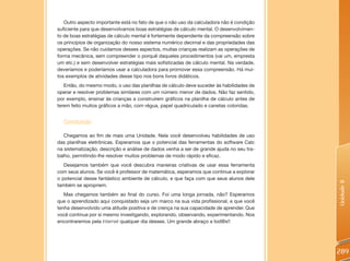 Outro aspecto importante está no fato de que o não uso da calculadora não é condição
suficiente para que desenvolvamos boas estratégias de cálculo mental. O desenvolvimen-
to de boas estratégias de cálculo mental é fortemente dependente da compreensão sobre
os princípios de organização do nosso sistema numérico decimal e das propriedades das
operações. Se não cuidamos desses aspectos, muitas crianças realizam as operações de
forma mecânica, sem compreender o porquê daqueles procedimentos (vai um, empresta
um etc.) e sem desenvolver estratégias mais sofisticadas de cálculo mental. Na verdade,
deveríamos e poderíamos usar a calculadora para promover essa compreensão. Há mui-
tos exemplos de atividades desse tipo nos bons livros didáticos.
   Então, do mesmo modo, o uso das planilhas de cálculo deve suceder às habilidades de
operar e resolver problemas similares com um número menor de dados. Não faz sentido,
por exemplo, ensinar às crianças a construírem gráficos na planilha de cálculo antes de
terem feito muitos gráficos a mão, com régua, papel quadriculado e canetas coloridas.


  Concluindo
   Chegamos ao fim de mais uma Unidade. Nela você desenvolveu habilidades de uso
das planilhas eletrônicas. Esperamos que o potencial das ferramentas do software Calc
na sistematização, descrição e análise de dados venha a ser de grande ajuda no seu tra-
balho, permitindo-lhe resolver muitos problemas de modo rápido e eficaz.
   Desejamos também que você descubra maneiras criativas de usar essa ferramenta
com seus alunos. Se você é professor de matemática, esperamos que continue a explorar
o potencial desse fantástico ambiente de cálculo, e que faça com que seus alunos dele




                                                                                          Unidade 8
também se apropriem.
   Mas chegamos também ao final do curso. Foi uma longa jornada, não? Esperamos
que o aprendizado aqui conquistado seja um marco na sua vida profissional, e que você
tenha desenvolvido uma atitude positiva e de crença na sua capacidade de aprender. Que
você continue por si mesmo investigando, explorando, observando, experimentando. Nos
encontraremos pela Internet qualquer dia desses. Um grande abraço a tod@s!!




                                                                                          289
 