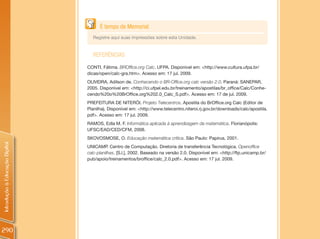 É tempo de Memorial
                                  Registre aqui suas impressões sobre esta Unidade.


                                  REFERêNCIAS
                                CONTI, Fátima. BROffice.org Calc. UFPA. Disponível em: <http://www.cultura.ufpa.br/
                                dicas/open/calc-gra.htm>. Acesso em: 17 jul. 2009.
                                OLIVEIRA, Adilson de. Conhecendo o BR-Office.org calc versão 2.0. Paraná: SANEPAR,
                                2005. Disponível em: <http://ci.ufpel.edu.br/treinamento/apostilas/br_office/Calc/Conhe-
                                cendo%20o%20BrOffice.org%202.0_Calc_S.pdf>. Acesso em: 17 de jul. 2009.
                                PREFEITURA DE NITERÓI. Projeto Telecentros. Apostila do BrOffice.org Calc (Editor de
                                Planilha). Disponível em: <http://www.telecentro.niteroi.rj.gov.br/downloads/calc/apostila.
                                pdf>. Acesso em: 17 jul. 2009.
                                RAMOS, Edla M. F. Informática aplicada à aprendizagem da matemática. Florianópolis:
                                UFSC/EAD/CED/CFM, 2008.
                                SKOVOSMOSE, O. Educação matemática crítica. São Paulo: Papirus, 2001.
Introdução à Educação Digital




                                UNICAMP. Centro de Computação. Diretoria de transferência Tecnológica. Openoffice
                                calc-planilhas. [S.l.], 2002. Baseado na versão 2.0. Disponível em: <http://ftp.unicamp.br/
                                pub/apoio/treinamentos/broffice/calc_2.0.pdf>. Acesso em: 17 jul. 2009.




290
 