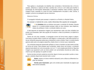 Para agilizar a visualização de detalhes dos comandos e ferramentas dos softwares
                                usados, utilizamos a captura de telas e janelas dos softwares com setas para facilitar a
                                localização de informações destacadas e esclarecer detalhes nelas contidos. Algumas
                                imagens foram inseridas no corpo do texto imediatamente vinculado a elas. Outras, à
                                margem, próximo ao parágrafo que as menciona.

                                  Material Online

                                  O navegador indicado para acessar o material no e-ProInfo é o Mozilla Firefox.
                                  Ao acessar o material do curso, serão oferecidas três opções de navegação:
                                              1) As Unidades são os módulos nas quais o conteúdo foi dividido. Através
                                           desse link o cursista poderá acessar cada um dos módulos, seus objetivos,
                                           vídeos do professor e todo o conteúdo relativo ao curso.
                                   A tela seguinte irá apresentar imagens que representam cada uma das unidades que
                                podem ser acessadas, além das opções de visualizar o vídeo do professor, os objetivos e
                                os créditos.
                                   Dentro de uma das unidades, a navegação ocorre de forma linear, página a página.
                                Uma barra na parte inferior mostra em qual página o cursista está, e ele pode avançar ou
                                recuar utilizando pequenas setas para a esquerda ou para a direita. Caso o cursista queira
                                apenas saltar para uma página específica, basta clicar no número que a representa.
Introdução à Educação Digital




                                   Os conteúdos especiais aparecerão grifados no texto e também ao lado direito da tela,
                                na forma de ícones. Para acessar seus conteúdos, basta clicar nos ícones: o conteúdo
                                especial será aberto em uma nova janela, com um "x" como opção para fechá-la. Algumas
                                imagens que aparecem junto ao texto podem ser aumentadas clicando-se sobre elas,
                                mesmo que não apareça no quadro ao lado.
                                  Acima da área de texto podemos encontrar alguns ícones que podem auxiliar a nave-
                                gação e estarão disponíveis durante todo o curso:
                                             Ajuda: acessa um breve material indicando como utilizar as diferentes fun-
                                           ções da interface;
                                              Versão para impressão: gera uma versão para impressão da página que
                                           está sendo acessada;

30
 