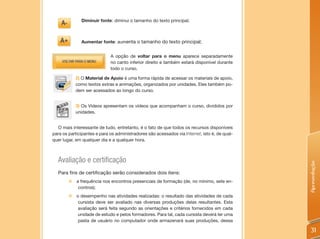 Diminuir fonte: diminui o tamanho do texto principal;



              Aumentar fonte: aumenta o tamanho do texto principal;


                             A opção de voltar para o menu aparece separadamente
                             no canto inferior direito e também estará disponível durante
                             todo o curso.

            2) O Material de Apoio é uma forma rápida de acessar os materiais de apoio,
            como textos extras e animações, organizados por unidades. Eles também po-
            dem ser acessados ao longo do curso.


            3) Os Vídeos apresentam os vídeos que acompanham o curso, divididos por
            unidades.


  O mais interessante de tudo, entretanto, é o fato de que todos os recursos disponíveis
para os participantes e para os administradores são acessados via Internet, isto é, de qual-
quer lugar, em qualquer dia e a qualquer hora.



  Avaliação e certificação




                                                                                               Apresentação
  Para fins de certificação serão considerados dois itens:
        „   a frequência nos encontros presenciais de formação (de, no mínimo, sete en-
             contros);
        „   o desempenho nas atividades realizadas: o resultado das atividades de cada
             cursista deve ser avaliado nas diversas produções delas resultantes. Esta
             avaliação será feita segundo as orientações e critérios fornecidos em cada
             unidade de estudo e pelos formadores. Para tal, cada cursista deverá ter uma
             pasta de usuário no computador onde armazenará suas produções, dessa

                                                                                                31
 