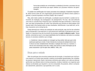 forma elas poderão ser comentadas e avaliadas já durante o processo da sua
                                             produção, permitindo que sejam refeitas num processo interativo de apren-
                                             dizagem.
                                   O caráter de certificação do nosso processo de avaliação é bastante importan-
                                te, afinal somos parte de uma organização governamental que oferece ensino público e
                                gratuito, e precisa expressar uma ética cidadã, não é mesmo?
                                   Mas, além deste caráter de certificação, a avaliação assume também o caráter de ins-
                                trumento de mediação, de investigação e de planejamento. Por isso, não será atribuído
                                uma nota ou conceito final. Propomos que o resultado final seja conhecido e, mais do que
                                isso, que seja compreendido por todos. Isso demanda que durante as várias etapas você
                                busque estar informado(a) sobre os seus resultados, identificando o que está bom, as fa-
                                lhas, buscando como corrigi-las etc.
                                    Esteja atento(a) aos critérios de avaliação de cada produção, eles vão lhe dar subsídios
                                para compreender o que está bom e o que precisa ser melhorado. Entendemos que a ava-
                                liação é o mecanismo que dá movimento ao processo de ação à reflexão à ação. Nesse
                                sentido, entendemos que é uma responsabilidade dos formadores e de todos os cursistas
                                buscar um processo avaliativo que consiga:

                                     [...] transformar o discurso avaliativo em mensagem que faça sentido, tanto para quem emite
                                     quanto para aquele que a recebe. O maior interesse de um processo de avaliação deveria recair
Introdução à Educação Digital




                                     no fato de se tornar verdadeiramente informador. A avaliação deve tornar-se o momento e o
                                     meio de uma comunicação social clara e efetiva. Deve fornecer ao aluno informações que ele
                                     possa compreender e que lhe sejam úteis. (RABELO, 1998, p. 80)



                                  Dicas para o estudo
                                   Além de participar dos encontros presenciais de formação, é importante que você pro-
                                cure reservar um horário para estudar e realizar as atividades apresentadas nas unidades,
                                se possível, diariamente. Assim, terá tempo suficiente para realizar com calma as leituras,
                                aprofundar sua reflexão sobre os temas propostos, localizar materiais e se organizar para
                                realizar as atividades que requerem o uso do computador. Se possível, utilize o computa-
                                dor diariamente, aplicando o que aprendeu com o curso.

  32
 