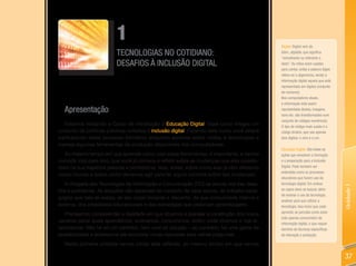 1                                                                   Digital: Digital vem do
                          TECNOLOGIAS NO COTIDIANO:                                           latim, digitalis, que significa
                                                                                              “semelhante ou referente a
                          DESAFIOS À INCLUSÃO DIGITAL                                         dedo”. As mãos eram usadas
                                                                                              para contar, então a palavra dígito
                                                                                              refere-se a algarismos, sendo a
                                                                                              Informação digital aquela que está
                                                                                              representada em dígitos (conjunto
                                                                                              de números).
                                                                                              Nos computadores atuais,
                                                                                              a informação está assim
  Apresentação                                                                                representada (textos, imagens,
                                                                                              sons etc. são transformados num
                                                                                              conjunto de códigos numéricos).
  Estamos iniciando o Curso de Introdução à Educação Digital. Esse curso integra um           O tipo de código mais usado é o
conjunto de políticas públicas voltadas à inclusão digital. Fazendo este curso você estará    código binário, que usa apenas
participando deste processo formativo enquanto aprende sobre mídias e tecnologias e           dois dígitos: o zero e o um.
maneja algumas ferramentas de produção disponíveis nos computadores.
                                                                                              Educação Digital: São todas as
    Ao mesmo tempo em que aprende como usar estas ferramentas, é importante, e vamos          ações que envolvem a formação
convidá-lo(a) para isso, que você já comece a refletir sobre as mudanças que elas possibi-    e a preparação para a Inclusão
litam na sua trajetória pessoal e profissional. Mas, antes, sobre como elas já vêm afetando   Digital. Pode também ser
                                                                                              entendida como os processos
nosso mundo e sobre como devemos agir para ter algum controle sobre tais mudanças.
                                                                                              educativos que fazem uso da
   A chegada das Tecnologias de Informação e Comunicação (TIC) na escola nos traz desa-       tecnologia digital. Em ambos




                                                                                                                                    Unidade 1
fios e problemas. As soluções vão depender do contexto de cada escola, do trabalho peda-      os casos deve-se buscar, além
                                                                                              de ensinar o uso da tecnologia,
gógico que nela se realiza, de seu corpo docente e discente, de sua comunidade interna e
                                                                                              analisar para que utilizar a
externa, dos propósitos educacionais e das estratégias que propiciam aprendizagem.            tecnologia. Isso inclui que cada
                                                                                              aprendiz se perceba como autor
   Precisamos compreender a realidade em que atuamos e planejar a construção dos novos
                                                                                              (não apenas consumidor) de
cenários pelos quais aprendemos, ensinamos, consumimos, enfim, onde vivemos e nos re-         informação digital, o que requer
lacionamos. Não há só um caminho, nem uma só solução – ao contrário, há uma gama de           domínio de técnicas específicas
possibilidades e poderemos até encontrar novas respostas para velhas perguntas.               de interação e produção.

  Nesta primeira unidade vamos iniciar esta reflexão, ao mesmo tempo em que vamos

                                                                                                                                    37
 