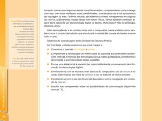 tomando contato com algumas destas novas ferramentas, compreendendo como interagir
                                                                                com elas, com suas interfaces, suas possibilidades, conceituando-as e nos apropriando
                                                                                da linguagem da área. Faremos leituras, assistiremos a vídeos, navegaremos em páginas
                                                                                da Internet, publicaremos nossas ideias num fórum virtual. Vamos também conhecer al-
                                Inclusão Digital: é a promoção do acesso
                                   à informação que está digitalizada, ou       guns bons casos de uso da tecnologia digital na escola. Muita coisa?! Não se preocupe,
                                     seja, que está disponível através das      estamos juntos.
                                                        tecnologias digitais.
                                                Processos de inclusão
                                                                                   Além desta reflexão e do contato inicial com o computador, nesta unidade vamos tam-
                                       digitais compreendem ações               bém iniciar o projeto de trabalho que estruturará a maioria das nossas atividades durante
                                            de ampliação do acesso a            todo o curso.
                                           computadores conectados
                                             à Internet e de formação
                                                                                  Objetivos de aprendizagem desta Unidade de Estudo e Prática:
                                       para o seu uso competente e                Ao final desta unidade esperamos que você chegue a:
                                 autônomo, buscando participação
                                           emancipatória de todos os              „ Conceituar o que são tecnologias e mídias;
                                              membros da sociedade.
                                                                                  „   Compreender a necessidade de refletir sobre as questões que antecedem às deci-
                                                                                      sões relativas à inserção das tecnologias na sua prática pedagógica, percebendo a
                                  Mídia [do inglês media] designa
                                os meios ou o conjunto dos meios
                                                                                      diversidade e a complexidade destas questões;
                                de comunicação: jornais, revistas,                „   Formar uma ideia inicial a respeito das potencialidades de processamento de infor-
                                             TV, rádio, cinema etc.
                                                                                      mação das tecnologias digitais;
                                                                                  „   Familiarizar-se com os recursos mais básicos do computador: uso do mouse e te-
Introdução à Educação Digital




                                                                                      clado, identificação dos itens do desktop e uso de editores de textos simples;
                                                                                  „ Familiarizar-se com o uso dos fóruns de discussão e com a navegação em conteú-
                                                                                    do da Internet;
                                                                                  „ Ampliar sua compreensão sobre as possibilidades de comunicação disponíveis
                                                                                    com as TIC.




 38
 