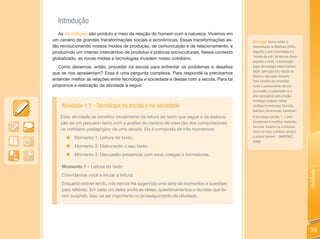 Introdução
   As tecnologias são produto e meio da relação do homem com a natureza. Vivemos em
um cenário de grandes transformações sociais e econômicas. Essas transformações es-        Tecnologia: Vamos adotar a
tão revolucionando nossos modos de produção, de comunicação e de relacionamento, e         interpretação de Martinez (2006),
produzindo um intenso intercâmbio de produtos e práticas socioculturais. Nesse contexto    segundo a qual a tecnologia é o
                                                                                           “estado da arte” da técnica. Ainda
globalizado, as novas mídias e tecnologias invadem nosso cotidiano.
                                                                                           segundo o autor, “a terminação
   Como devemos, então, proceder na escola para enfrentar os problemas e desafios          logos, (tecno)logia indica interpre-
                                                                                           tação, aplicação e/ou estudo da
que se nos apresentam? Essa é uma pergunta complexa. Para respondê-la precisamos
                                                                                           técnica e das suas variáveis.
entender melhor as relações entre tecnologia e sociedade e destas com a escola. Para tal   Pode também ser entendida
propomos a realização da atividade a seguir.                                               como o conhecimento técnico
                                                                                           acumulado, a capacidade ou a
                                                                                           arte necessárias para projetar,
                                                                                           investigar, produzir, refinar,
    Atividade 1.1 - Tecnologia na escola e na sociedade                                    reutilizar/re-empregar técnicas,
                                                                                           artefatos, ferramentas, utensílios”.
    Esta atividade se constitui inicialmente da leitura do texto que segue e da elabora-   A tecnologia permite “(...) criar,
    ção de um pequeno texto com a análise do cenário de inserção dos computadores          transformar e modificar materiais,
                                                                                           recursos, insumos ou a natureza
    no cotidiano pedagógico de uma escola. Ela é composta de três momentos:                como um todo, o entorno social e
      „ Momento 1: Leitura do texto;                                                       o próprio homem”. (MARTINEZ,
                                                                                           2006).
      „   Momento 2: Elaborando o seu texto;
      „   Momento 3: Discussão presencial com seus colegas e formadores.

    Momento 1 – Leitura do texto




                                                                                                                                  Unidade 1
    Convidamos você a iniciar a leitura:
    Enquanto estiver lendo, nós iremos lhe sugerindo uma série de momentos e questões
    para reflexão. Em cada um deles anote as ideias, questionamentos e dúvidas que fo-
    rem surgindo. Isso vai ser importante no prosseguimento da atividade.




                                                                                                                                  39
 