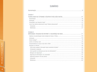 SUMáRIO
                                Apresentação................................................................................................................................. 9

                                Unidade 1
                                TECNOLOGIAS NO COTIDIANO: DESAFIOS À INCLUSÃO DIGITAL .................................................... 37
                                  Apresentação ..........................................................................................................................................................36
                                  Introdução ...............................................................................................................................................................39
                                  Computador: que máquina é essa? ........................................................................................................................57
                                  Linux! Que sistema operacional é esse? Sistema Operacional? ..............................................................................62
                                    Concluindo ............................................................................................................................................................65
                                    Referências ..........................................................................................................................................................67


                                Unidade 2
                                NAVEGAÇÃO, PESQUISA NA INTERNET E SEGURANÇA NA REDE.................................................... 71
                                 Objetivos de aprendizagem desta Unidade de Estudo e Prática ................................................................. 73
                                 Introdução ................................................................................................................................... 73
                                  Vamos navegar?......................................................................................................................................................78
                                  Lendo um endereço web .........................................................................................................................................82
Introdução à Educação Digital




                                  Compreendendo um pouco mais sobre a Rede ........................................................................................................84
                                  Pesquisar na Internet...............................................................................................................................................89
                                   Como achar qualquer informação nessa montanha de dados? .............................................................................89
                                   Começando a pesquisar ........................................................................................................................................90
                                   Como guardar os endereços que mais me interessaram? .....................................................................................94
                                   Navegue com segurança!......................................................................................................................................96
                                   Segurança da informação e do computador ..........................................................................................................97
                                   Segurança pessoal e de seus alunos .....................................................................................................................99
                                   Concluindo ..........................................................................................................................................................102
                                   Referências.........................................................................................................................................................102




         4
 