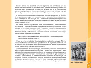 Se você também não se contenta com esse argumento, está convidado(a) para uma
reflexão mais ampla acerca do tema! Neste texto, apresento diversos argumentos para
demonstrar que a superação das exclusões não vai se dar pela via da empregabilidade
apenas. A crise que estamos vivendo vai muito além do desemprego, pois estar emprega-
do é condição necessária, mas cada vez menos suficiente, para a cidadania.
   É preciso superar a lógica da empregabilidade, pois esta não dá conta da sutileza e
da complexidade da relação entre escola, tecnologia e sociedade. Não contribui também
para a construção de uma educação para a solidariedade, para a equidade, para o con-
sumo ecologicamente sustentável. Está impregnada por um conceito de desenvolvimento
predatório e dependente.
   Em síntese, como diz Hugo Assmann (1998), não basta educar a massa trabalhadora
para alimentar a máquina produtiva, é preciso educar para provocar indignação frente à
aceitação conformista da relação tecnologia X exclusão. É preciso formar cidadãos aptos
a construir uma sociedade solidária, principalmente quando se considera que uma socie-
dade sensivelmente solidária precisa ser permanentemente reconstruída. Cada geração
precisa aprender a dar valor à solidariedade.

     A educação para a solidariedade persistente se perspectiva como a mais avançada tarefa so-
     cial emancipatória. (ASSMANN, 1998, p. 21).

   O uso ou a incorporação das Tecnologias da Informação e Comunicação (TIC) nos
processos educativos tem implicações que ultrapassam de longe os muros de uma sala
de aula ou de uma escola. Afinal, estas tecnologias favoreceram grandes mudanças neste
período que está sendo chamado de revolucionário.




                                                                                                                                Unidade 1
   Analisando a história da nossa civilização, percebemos que em vários momentos ocor-
reram mudanças revolucionárias no modo como o homem vivia. Aprofundando a nossa
análise destas revoluções históricas, percebemos que entre seus motivos estava sempre a
invenção de alguma ferramenta que expandiu a nossa capacidade de ação sobre o mundo
(ou sobre a nossa realidade), ou, que expandiu a nossa capacidade de comunicação e de
expressão. Tomemos como exemplo a revolução industrial com seus inventos principais:
a máquina a vapor e a criação da imprensa. As novas tecnologias ampliam essas capa-
cidades de modo extraordinário, e, por isso, a dimensão das mudanças que elas estão
                                                                                                  Figura 1.1: Máquina a vapor


                                                                                                                                 41
 