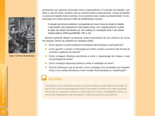 produzindo vem gerando profundas crises e desequilíbrios. O mercado de trabalho, que
                                                                  afeta a vida de todos, também vem se transformando continuamente: muitas profissões
                                                                  e postos de trabalho foram extintos; novos produtos são criados constantemente; há de-
                                                                  semprego em muitos setores e falta de trabalhadores noutros.

                                                                       A mutação das técnicas produtivas é acompanhada por novas formas de divisão do trabalho
                                                                       e, logo também, pelo surgimento de novas classes sociais, com o desaparecimento e a perda
                                                                       de poder das classes precedentes, por uma mudança da composição social e das próprias
                                                                       relações políticas. (ROSSI apud MUSSIO, 1987, p. 20).

                                                                     Muitas incertezas afligem as pessoas nessa nossa época de uso intensivo de novas
                                                                  tecnologias. Dentre as questões em destaque estão:
                                                                    „ Como garantir a continuidade de sociedades democráticas e participativas?
                                                                    „ Como garantir o acesso à informação por todos e evitar o aumento das formas de
                                                                      controle e vigilância da mesma?
                                Figura 1.2: Prensa de Gutemberg     „ Como conseguir eficiência econômica e evitar o desemprego em massa e mais
                                                                      concentração de renda?
                                                                    „ Como conseguir segurança pública e evitar a instalação do terror?
                                                                    „ Face às diferenças que se acirram, como conseguir uma sociedade com respeito
Introdução à Educação Digital




                                                                      mútuo, com justiça distributiva e sem invasão da privacidade ou massificação?



                                                                        Para Refletir

                                                                    Convidamos você novamente a parar um pouco a leitura e tentar fazer uma síntese do
                                                                    que foi dito. Uma boa estratégia para fazer uma síntese é construir um mapa conceitual.
                                                                    Vamos dar um exemplo iniciando a construção de um para os parágrafos acima; se
                                                                    você achar interessante pode completá-lo a partir do ponto em que paramos.




 42
 